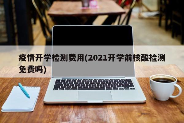 疫情开学检测费用(2021开学前核酸检测免费吗)