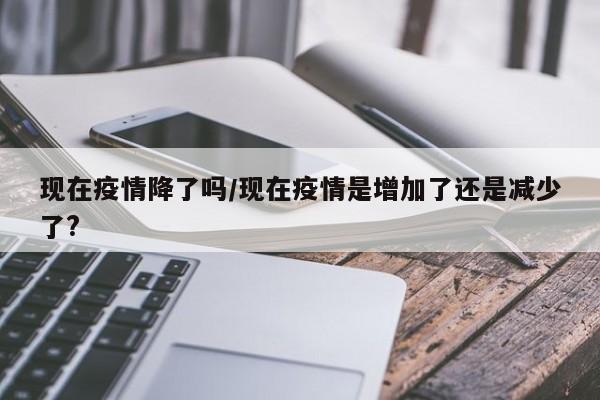 现在疫情降了吗/现在疫情是增加了还是减少了?