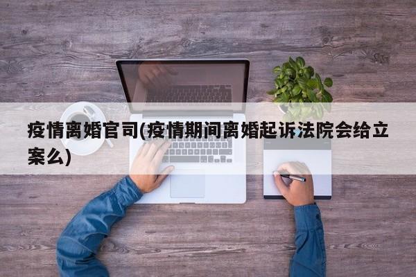 疫情离婚官司(疫情期间离婚起诉法院会给立案么)